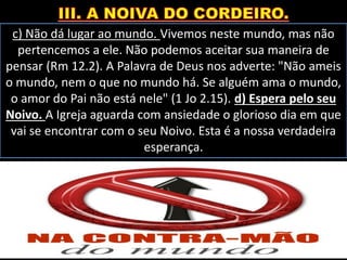 c) Não dá lugar ao mundo. Vivemos neste mundo, mas não
pertencemos a ele. Não podemos aceitar sua maneira de
pensar (Rm 12.2). A Palavra de Deus nos adverte: "Não ameis
o mundo, nem o que no mundo há. Se alguém ama o mundo,
o amor do Pai não está nele" (1 Jo 2.15). d) Espera pelo seu
Noivo. A Igreja aguarda com ansiedade o glorioso dia em que
vai se encontrar com o seu Noivo. Esta é a nossa verdadeira
esperança.
 