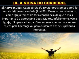 e) Adora a Deus. Como Igreja do Senhor precisamos adorá-lo
em espírito e em verdade (Jo 4.23). Quando nos reunimos
como Igreja temos de ter a consciência de que o mais
importante é a adoração a Deus. Muitos, infelizmente, vão à
Igreja, não para adorar ao Senhor, mas apenas para serem
vistos pela liderança ou para cuidarem dos seus próprios
interesses.
 