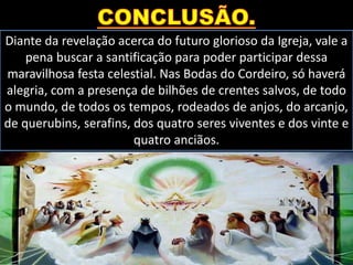 Diante da revelação acerca do futuro glorioso da Igreja, vale a
pena buscar a santificação para poder participar dessa
maravilhosa festa celestial. Nas Bodas do Cordeiro, só haverá
alegria, com a presença de bilhões de crentes salvos, de todo
o mundo, de todos os tempos, rodeados de anjos, do arcanjo,
de querubins, serafins, dos quatro seres viventes e dos vinte e
quatro anciãos.
 