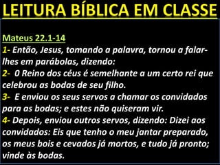 Mateus 22.1-14
1- Então, Jesus, tomando a palavra, tornou a falar-
lhes em parábolas, dizendo:
2- 0 Reino dos céus é semelhante a um certo rei que
celebrou as bodas de seu filho.
3- E enviou os seus servos a chamar os convidados
para as bodas; e estes não quiseram vir.
4- Depois, enviou outros servos, dizendo: Dizei aos
convidados: Eis que tenho o meu jantar preparado,
os meus bois e cevados já mortos, e tudo já pronto;
vinde às bodas.
 