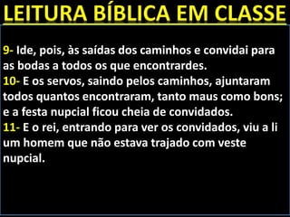 9- Ide, pois, às saídas dos caminhos e convidai para
as bodas a todos os que encontrardes.
10- E os servos, saindo pelos caminhos, ajuntaram
todos quantos encontraram, tanto maus como bons;
e a festa nupcial ficou cheia de convidados.
11- E o rei, entrando para ver os convidados, viu a li
um homem que não estava trajado com veste
nupcial.
 