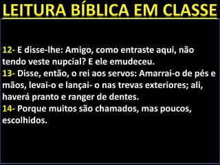 12- E disse-lhe: Amigo, como entraste aqui, não
tendo veste nupcial? E ele emudeceu.
13- Disse, então, o rei aos servos: Amarrai-o de pés e
mãos, levai-o e lançai- o nas trevas exteriores; ali,
haverá pranto e ranger de dentes.
14- Porque muitos são chamados, mas poucos,
escolhidos.
 