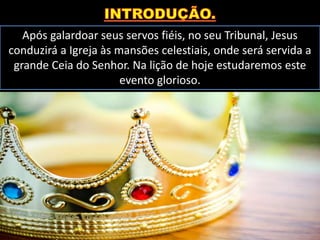 Após galardoar seus servos fiéis, no seu Tribunal, Jesus
conduzirá a Igreja às mansões celestiais, onde será servida a
grande Ceia do Senhor. Na lição de hoje estudaremos este
evento glorioso.
 