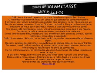 Então Jesus, tomando a palavra, tornou a falar-lhes em parábolas, dizendo:
O reino dos céus é semelhante a um certo rei que celebrou as bodas de seu filho;
E enviou os seus servos a chamar os convidados para as bodas, e estes não quiseram vir.
Depois, enviou outros servos, dizendo: Dizei aos convidados: Eis que tenho o meu jantar
preparado, os meus bois e cevados já mortos, e tudo já pronto; vinde às bodas.
Eles, porém, não fazendo caso, foram, um para o seu campo, outro para o seu negócio;
E os outros, apoderando-se dos servos, os ultrajaram e mataram.
E o rei, tendo notícia disto, encolerizou-se e, enviando os seus exércitos, destruiu aqueles
homicidas, e incendiou a sua cidade.
Então diz aos servos: As bodas, na verdade, estão preparadas, mas os convidados não eram
dignos.
Ide, pois, às saídas dos caminhos, e convidai para as bodas a todos os que encontrardes.
E os servos, saindo pelos caminhos, ajuntaram todos quantos encontraram, tanto maus
como bons; e a festa nupcial foi cheia de convidados.
E o rei, entrando para ver os convidados, viu ali um homem que não estava trajado com
veste de núpcias.
E disse-lhe: Amigo, como entraste aqui, não tendo veste nupcial? E ele emudeceu.
Disse, então, o rei aos servos: Amarrai-o de pés e mãos, levai-o, e lançai-o nas trevas
exteriores; ali haverá pranto e ranger de dentes.
Porque muitos são chamados, mas poucos escolhidos.
Mateus 22:1-14
 
