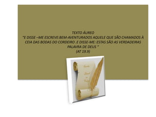 TEXTO ÁUREO
“E DISSE –ME ESCREVE:BEM-AVENTURADOS AQUELE QUE SÃO CHAMADOS À
CEIA DAS BODAS DO CORDEIRO .E DISSE-ME: ESTAS SÃO AS VERDADEIRAS
PALAVRA DE DEUS “
(AT 19.9)
 