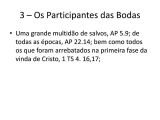 3 – Os Participantes das Bodas
• Uma grande multidão de salvos, AP 5.9; de
todas as épocas, AP 22.14; bem como todos
os que foram arrebatados na primeira fase da
vinda de Cristo, 1 TS 4. 16,17;
 