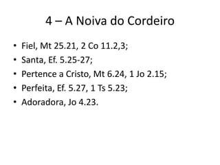 4 – A Noiva do Cordeiro
• Fiel, Mt 25.21, 2 Co 11.2,3;
• Santa, Ef. 5.25-27;
• Pertence a Cristo, Mt 6.24, 1 Jo 2.15;
• Perfeita, Ef. 5.27, 1 Ts 5.23;
• Adoradora, Jo 4.23.
 
