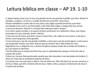 Leitura bíblica em classe – AP 19. 1-10
E, depois destas coisas ouvi no céu uma grande voz de uma grande multidão, que dizia: Aleluia! A
salvação, e a glória, e a honra, e o poder pertencem ao Senhor nosso Deus;
Porque verdadeiros e justos são os seus juízos, pois julgou a grande prostituta, que havia
corrompido a terra com a sua fornicação, e das mãos dela vingou o sangue dos seus servos.
E outra vez disseram: Aleluia! E a fumaça dela sobe para todo o sempre.
E os vinte e quatro anciãos, e os quatro animais, prostraram-se e adoraram a Deus, que estava
assentado no trono, dizendo: Amém. Aleluia!
E saiu uma voz do trono, que dizia: Louvai o nosso Deus, vós, todos os seus servos, e vós que o
temeis, assim pequenos como grandes.
E ouvi como que a voz de uma grande multidão, e como que a voz de muitas águas, e como que a
voz de grandes trovões, que dizia: Aleluia! pois já o Senhor Deus Todo-Poderoso reina.
Regozijemo-nos, e alegremo-nos, e demos-lhe glória; porque vindas são as bodas do Cordeiro, e
já a sua esposa se aprontou.
E foi-lhe dado que se vestisse de linho fino, puro e resplandecente; porque o linho fino são as
justiças dos santos.
E disse-me: Escreve: Bemaventurados aqueles que são chamados à ceia das bodas do Cordeiro. E
disse-me: Estas são as verdadeiras palavras de Deus.
E eu lancei-me a seus pés para o adorar; mas ele disse-me: Olha não faças tal; sou teu conservo, e
de teus irmãos, que têm o testemunho de Jesus. Adora a Deus; porque o testemunho de Jesus é
o espírito de profecia.
 