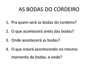 AS BODAS DO CORDEIRO
1. Pra quem será as bodas do cordeiro?
2. O que acontecerá antes das bodas?
3. Onde acontecerá as bodas?
4. O que estará acontecendo no mesmo
momento da bodas, e onde?
 