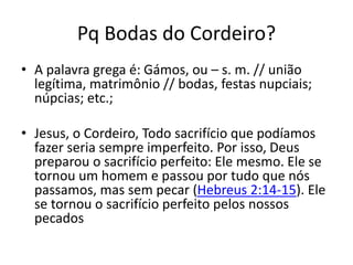 Pq Bodas do Cordeiro?
• A palavra grega é: Gámos, ou – s. m. // união
legítima, matrimônio // bodas, festas nupciais;
núpcias; etc.;
• Jesus, o Cordeiro, Todo sacrifício que podíamos
fazer seria sempre imperfeito. Por isso, Deus
preparou o sacrifício perfeito: Ele mesmo. Ele se
tornou um homem e passou por tudo que nós
passamos, mas sem pecar (Hebreus 2:14-15). Ele
se tornou o sacrifício perfeito pelos nossos
pecados
 