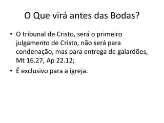 O Que virá antes das Bodas?
• O tribunal de Cristo, será o primeiro
julgamento de Cristo, não será para
condenação, mas para entrega de galardões,
Mt 16.27, Ap 22.12;
• É exclusivo para a igreja.
 
