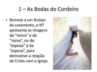 1 – As Bodas do Cordeiro
• Remota a um festejo
de casamento, o NT
apresenta as imagens
do “noivo” e da
“noiva”, ou do
“esposo” e da
“esposa”, para
demostrar a relação
de Cristo com a Igreja.
 
