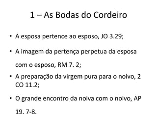 1 – As Bodas do Cordeiro
• A esposa pertence ao esposo, JO 3.29;
• A imagem da pertença perpetua da esposa
com o esposo, RM 7. 2;
• A preparação da virgem pura para o noivo, 2
CO 11.2;
• O grande encontro da noiva com o noivo, AP
19. 7-8.
 
