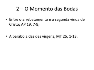 2 – O Momento das Bodas
• Entre o arrebatamento e a segunda vinda de
Cristo; AP 19. 7-9;
• A parábola das dez virgens, MT 25. 1-13.
 