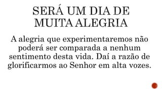 A alegria que experimentaremos não
poderá ser comparada a nenhum
sentimento desta vida. Daí a razão de
glorificarmos ao Senhor em alta vozes.
 