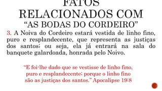 3. A Noiva do Cordeiro estará vestida de linho fino,
puro e resplandecente, que representa as justiças
dos santos; ou seja, ela já entrará na sala do
banquete galardoada, honrada pelo Noivo.
“E foi-lhe dado que se vestisse de linho fino,
puro e resplandecente; porque o linho fino
são as justiças dos santos.” Apocalipse 19:8
 