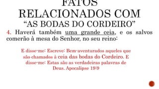 4. Haverá também uma grande ceia, e os salvos
comerão à mesa do Senhor, no seu reino:
E disse-me: Escreve: Bem-aventurados aqueles que
são chamados à ceia das bodas do Cordeiro. E
disse-me: Estas são as verdadeiras palavras de
Deus. Apocalipse 19:9
 
