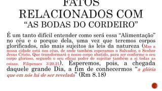 É um tanto difícil entender como será essa “Alimentação”
no céu e o porque dela, uma vez que teremos corpos
glorificados, não mais sujeitos às leis da natureza (Mas a
nossa cidade está nos céus, de onde também esperamos o Salvador, o Senhor
Jesus Cristo, Que transformará o nosso corpo abatido, para ser conforme o seu
corpo glorioso, segundo o seu eficaz poder de sujeitar também a si todas as
coisas. Filipenses 3:20,21). Esperemos, pois, a chegada
daquele grande Dia, a fim de conhecermos “a glória
que em nós há de ser revelada” (Rm 8.18)
 