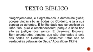 “Regozijemo-nos, e alegremo-nos, e demos-lhe glória;
porque vindas são as bodas do Cordeiro, e já a sua
esposa se aprontou. E foi-lhe dado que se vestisse de
linho fino, puro e resplandecente; porque o linho fino
são as justiças dos santos. E disse-me: Escreve:
Bem-aventurados aqueles que são chamados à ceia
das bodas do Cordeiro. E disse-me: Estas são as
verdadeiras palavras de Deus.” Apocalipse 19:7-9
 