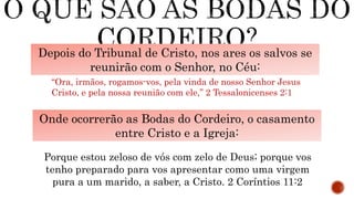 Depois do Tribunal de Cristo, nos ares os salvos se
reunirão com o Senhor, no Céu:
“Ora, irmãos, rogamos-vos, pela vinda de nosso Senhor Jesus
Cristo, e pela nossa reunião com ele,” 2 Tessalonicenses 2:1
Onde ocorrerão as Bodas do Cordeiro, o casamento
entre Cristo e a Igreja:
“Vós, maridos, amai vossas mulheres, como também Cristo amou a
igreja, e a si mesmo se entregou por ela, Para a santificar,
purificando-a com a lavagem da água, pela palavra, Para a
apresentar a si mesmo igreja gloriosa, sem mácula, nem ruga, nem
coisa semelhante, mas santa e irrepreensível.” Efésios 5:25-27
Porque estou zeloso de vós com zelo de Deus; porque vos
tenho preparado para vos apresentar como uma virgem
pura a um marido, a saber, a Cristo. 2 Coríntios 11:2
 