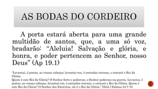 A porta estará aberta para uma grande
multidão de santos, que, a uma só voz,
bradarão: “Aleluia! Salvação e glória, e
honra, e poder pertencem ao Senhor, nosso
Deus” (Ap 19.1)
“Levantai, ó portas, as vossas cabeças; levantai-vos, ó entradas eternas, e entrará o Rei da
Glória.
Quem é este Rei da Glória? O Senhor forte e poderoso, o Senhor poderoso na guerra. Levantai, ó
portas, as vossas cabeças, levantai-vos, ó entradas eternas, e entrará o Rei da Glória. Quem é
este Rei da Glória? O Senhor dos Exércitos, ele é o Rei da Glória.” (Selá.) Salmos 24:7-10
 