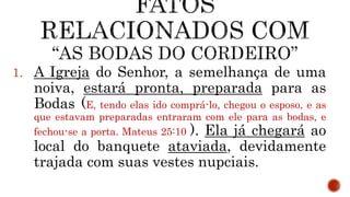 1. A Igreja do Senhor, a semelhança de uma
noiva, estará pronta, preparada para as
Bodas (E, tendo elas ido comprá-lo, chegou o esposo, e as
que estavam preparadas entraram com ele para as bodas, e
fechou-se a porta. Mateus 25:10 ). Ela já chegará ao
local do banquete ataviada, devidamente
trajada com suas vestes nupciais.
 