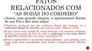 Jesus, com grande alegria, a apresentará diante
de seu Pai e dos seus anjos:
“Portanto, qualquer que me confessar diante dos homens, eu o
confessarei diante de meu Pai, que está nos céus.” Mateus 10:32
O que vencer será vestido de vestes brancas, e de maneira nenhuma
riscarei o seu nome do livro da vida; e confessarei o seu nome diante
de meu Pai e diante dos seus anjos. Apocalipse 3:5
Para a apresentar a si mesmo igreja gloriosa, sem mácula, nem
ruga, nem coisa semelhante, mas santa e irrepreensível. Efésios
5:27
 