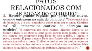 2. Haverá grande regozijo por parte dos salvos,
quando entrarem na sala do banquete: “Levou-me à sala
do banquete, e o seu estandarte sobre mim era o amor. Cânticos
2:4” Ali, entoar-se-ão cânticos de adoração ao
cordeiro: “E cantavam um novo cântico, dizendo: Digno és de
tomar o livro, e de abrir os seus selos; porque foste morto, e com o
teu sangue nos compraste para Deus de toda a tribo, e língua, e
povo, e nação; E para o nosso Deus nos fizeste reis e sacerdotes; e
reinaremos sobre a terra. E olhei, e ouvi a voz de muitos anjos ao
redor do trono, e dos animais, e dos anciãos; e era o número deles
milhões de milhões, e milhares de milhares, Apocalipse 5:9-11”
 