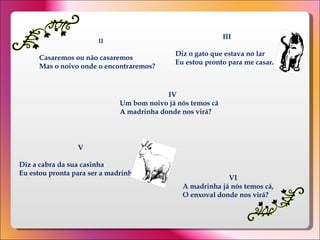II Casaremos ou não casaremos  Mas o noivo onde o encontraremos?  III Diz o gato que estava no lar  Eu estou pronto para me casar .  IV Um bom noivo já nós temos cá  A madrinha donde nos virá?  V Diz a cabra da sua casinha  Eu estou pronta para ser a madrinha.  VI A madrinha já nós temos cá,  O enxoval donde nos virá?  