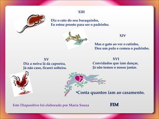 FIM XVI Convidados que iam dançar, Já não temos o nosso jantar. Este Diapositivo foi elaborado por Maria Souza XIII Diz o rato do seu buraquinho,  Eu estou pronto para ser o padrinho.  XIV Mas o gato ao ver o ratinho,  Deu um pulo e comeu o padrinho.  XV Diz a noiva lá da capoeira,  Já não caso, ficarei solteira.  Conta quantos iam ao casamento. 