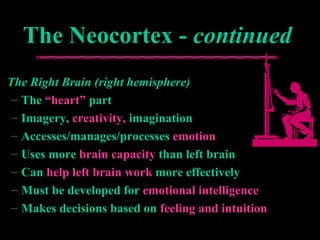 The Neocortex -The Neocortex - continuedcontinued
The Right Brain (right hemisphere)The Right Brain (right hemisphere)
– TheThe “heart”“heart” partpart
– Imagery,Imagery, creativity,creativity, imaginationimagination
– Accesses/manages/processesAccesses/manages/processes emotionemotion
– Uses moreUses more brain capacitybrain capacity than left brainthan left brain
– CanCan help left brain workhelp left brain work more effectivelymore effectively
– Must be developed forMust be developed for emotional intelligenceemotional intelligence
– Makes decisions based onMakes decisions based on feeling and intuitionfeeling and intuition
 