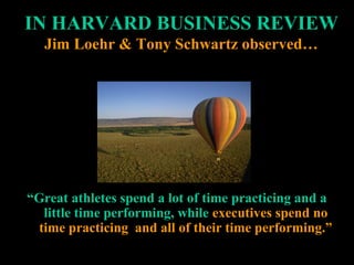 IN HARVARD BUSINESS REVIEWIN HARVARD BUSINESS REVIEW
Jim Loehr & Tony Schwartz observed…Jim Loehr & Tony Schwartz observed…
““Great athletes spend a lot of time practicing and aGreat athletes spend a lot of time practicing and a
little time performing, whilelittle time performing, while executives spend noexecutives spend no
time practicing and all of their time performing.”time practicing and all of their time performing.”
 