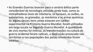 • As Grandes Guerras levaram para o cenário bélico parte
considerável da tecnologia utilizada ainda hoje, como as
metralhadoras leves de infantaria, os tanques, os aviões, os
submarinos, as granadas, os morteiros e as armas químicas.
Se alguns desses itens ainda estavam em caráter
experimental na Primeira Guerra Mundial, foram utilizados
em larga escala na Segunda Guerra Mundial. A quantidade
de civis mortos foi imensa, as transformações na cultura de
guerra ocidental foram radicais, a destruição provocada nos
territórios e nas populações dos países envolvidos foram
inéditas.
 