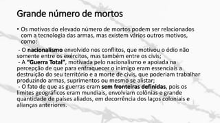 Grande número de mortos
• Os motivos do elevado número de mortos podem ser relacionados
com a tecnologia das armas, mas existem vários outros motivos,
como:
- O nacionalismo envolvido nos conflitos, que motivou o ódio não
somente entre os exércitos, mas também entre os civis;
- A “Guerra Total”, motivada pelo nacionalismo e apoiada na
percepção de que para enfraquecer o inimigo eram essenciais a
destruição do seu território e a morte de civis, que poderiam trabalhar
produzindo armas, suprimentos ou mesmo se alistar;
- O fato de que as guerras eram sem fronteiras definidas, pois os
limites geográficos eram mundiais, envolviam colônias e grande
quantidade de países aliados, em decorrência dos laços coloniais e
alianças anteriores.
 