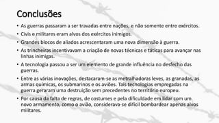 Conclusões
• As guerras passaram a ser travadas entre nações, e não somente entre exércitos.
• Civis e militares eram alvos dos exércitos inimigos.
• Grandes blocos de aliados acrescentaram uma nova dimensão à guerra.
• As trincheiras incentivavam a criação de novas técnicas e táticas para avançar nas
linhas inimigas.
• A tecnologia passou a ser um elemento de grande influência no desfecho das
guerras.
• Entre as várias inovações, destacaram-se as metralhadoras leves, as granadas, as
armas químicas, os submarinos e os aviões. Tais tecnologias empregadas na
guerra geraram uma destruição sem precedentes no território europeu.
• Por causa da falta de regras, de costumes e pela dificuldade em lidar com um
novo armamento, como o avião, considerava-se difícil bombardear apenas alvos
militares.
 