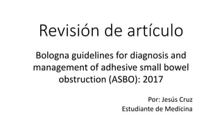 Revisión de artículo
Bologna guidelines for diagnosis and
management of adhesive small bowel
obstruction (ASBO): 2017
Por: Jesús Cruz
Estudiante de Medicina
 
