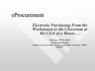 eProcurement Electronic Purchasing From the Workstation to the Classroom at the Click of a Mouse…. Rick Gay, CPPO, RSBO Purchasing Manager Baltimore County Public Schools, and 2006/7 President, ASBO MD/DC 
