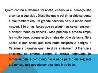 Quem contou à Catarina foi Adélia, chamou-a e começou-lhe
a contar a sua vida . Disse-lhe que o pai tinha sido sargento
e que também era um grande bailarino na sua aldeia onde
nasceu. São umas botas que se alguém as calçar ensinam
a dançar todas as danças . Mas primeiro é preciso limpá-
las muito bem, porque estão cheias de pó e de lama. Só a
Adélia é que sabia que elas eram mágicas e obrigou a
Catarina a prometer que não dizia a ninguém. A Francisca
encolheu os ombros porque já estava habituada às
fantasias dela e como não havia nada para o dia seguinte
até pensou que poderia ser boa ideia ir ao baile.
 