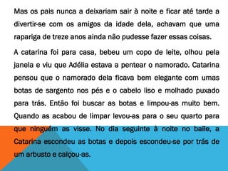 Mas os pais nunca a deixariam sair à noite e ficar até tarde a
divertir-se com os amigos da idade dela, achavam que uma
rapariga de treze anos ainda não pudesse fazer essas coisas.
A catarina foi para casa, bebeu um copo de leite, olhou pela
janela e viu que Adélia estava a pentear o namorado. Catarina
pensou que o namorado dela ficava bem elegante com umas
botas de sargento nos pés e o cabelo liso e molhado puxado
para trás. Então foi buscar as botas e limpou-as muito bem.
Quando as acabou de limpar levou-as para o seu quarto para
que ninguém as visse. No dia seguinte à noite no baile, a
Catarina escondeu as botas e depois escondeu-se por trás de
um arbusto e calçou-as.
 