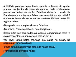 A história começa numa tarde durante o lanche de quatro
primas, no jardim da casa de campo, onde costumavam
passar as férias de verão. Catarina disse ao ouvido da
Francisca em voz baixa: - Sabes que amanhã vou ao baile? E
enquanto falava via se as outras meninas tinham percebido
alguma coisa.
-O segredo vem a seguir ,disse a Catarina:
-Francisca, Francisquinha ,tu nem imaginas…
Olhou outra vez para todos os lados e, chegando-se mais a
ela acrescentou , numa voz que mal se ouvia:
Vou levar umas botas mágicas que estão no sótão. De
seguida a Francisca disse:
-Umas botas mágicas? No sótão da nossa casa?
Francisca não percebia nada!
 
