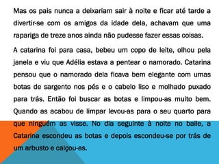Mas os pais nunca a deixariam sair à noite e ficar até tarde a
divertir-se com os amigos da idade dela, achavam que uma
rapariga de treze anos ainda não pudesse fazer essas coisas.
A catarina foi para casa, bebeu um copo de leite, olhou pela
janela e viu que Adélia estava a pentear o namorado. Catarina
pensou que o namorado dela ficava bem elegante com umas
botas de sargento nos pés e o cabelo liso e molhado puxado
para trás. Então foi buscar as botas e limpou-as muito bem.
Quando as acabou de limpar levou-as para o seu quarto para
que ninguém as visse. No dia seguinte à noite no baile, a
Catarina escondeu as botas e depois escondeu-se por trás de
um arbusto e calçou-as.
 