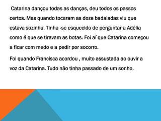 Catarina dançou todas as danças, deu todos os passos
certos. Mas quando tocaram as doze badaladas viu que
estava sozinha. Tinha -se esquecido de perguntar a Adélia
como é que se tiravam as botas. Foi aí que Catarina começou
a ficar com medo e a pedir por socorro.
Foi quando Francisca acordou , muito assustada ao ouvir a
voz da Catarina. Tudo não tinha passado de um sonho.
 