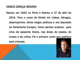 VASCO GRAÇA MOURA
Nasceu em 1942 no Porto e faleceu a 27 de abril de
2014. Tirou o curso de Direito em Lisboa. Advogou,
desempenhou vários cargos públicos e era deputado
ao Parlamento Europeu. Como escritor publicou para
cima de sessenta títulos, nas áreas de poesia, do
ensaio e da critica. Foi o primeiro conto que publicou
para crianças.
 