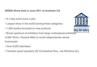 IDDBA Show held in June 2011 at Anehaim CA A 3 day event once a year Largest show in the world serving these categories  1,500 booths focussed on new products Broad spectrum of exhibitors from large multinational exhibitors (CSM, Richs, General Mills) to small independently owned businesses Over 8,000 attendees Fantastic guest speakers (Dr Condeeleza Rice, Joe Montana etc) 