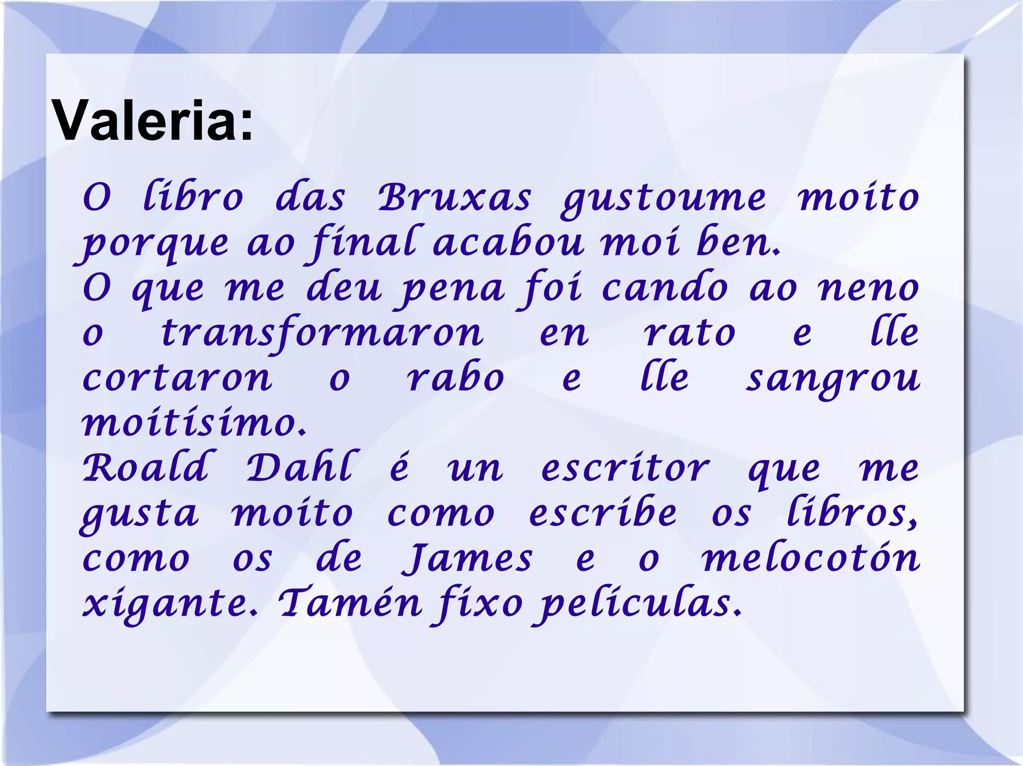 Valeria: O libro das Bruxas gustoume moito porque ao final acabou moi ben. O que me deu pena foi cando ao neno o transformaron en rato e lle cortaron o rabo e lle sangrou moitísimo. Roald Dahl é un escritor que me gusta moito como escribe os libros, como os de James e o melocotón xigante. Tamén fixo películas. 