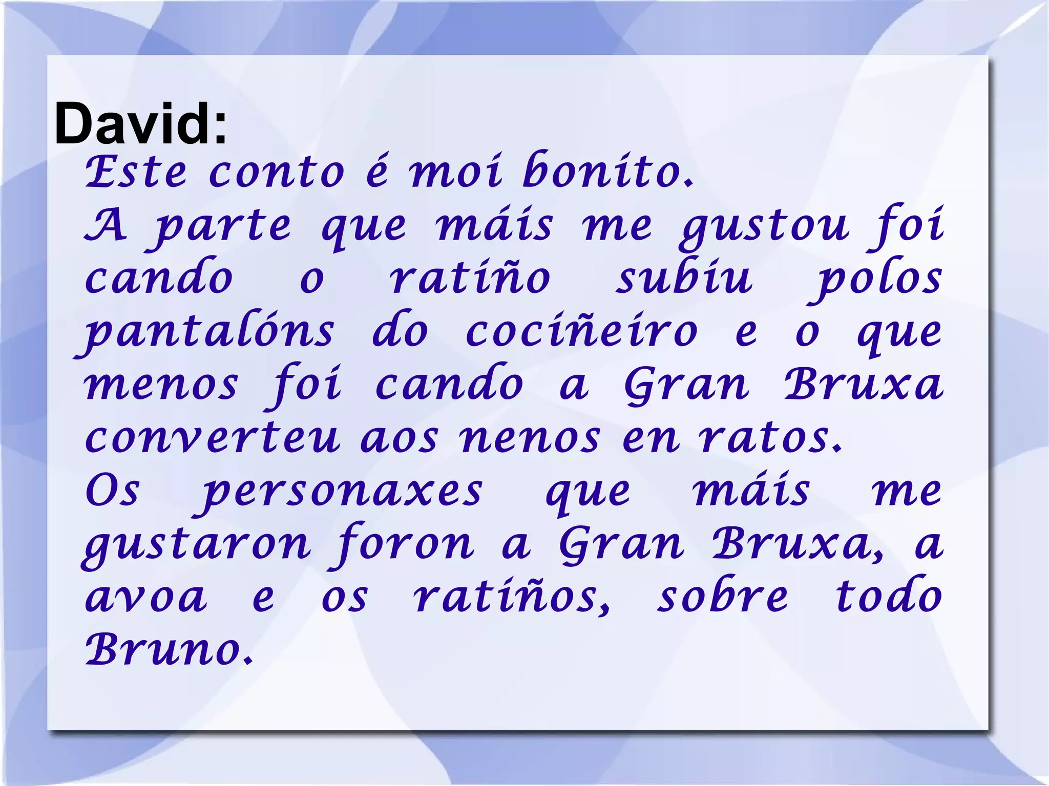 David: Este conto é moi bonito. A parte que máis me gustou foi cando o ratiño subiu polos pantalóns do cociñeiro e o que menos foi cando a Gran Bruxa converteu aos nenos en ratos. Os personaxes que máis me gustaron foron a Gran Bruxa, a avoa e os ratiños, sobre todo Bruno. 