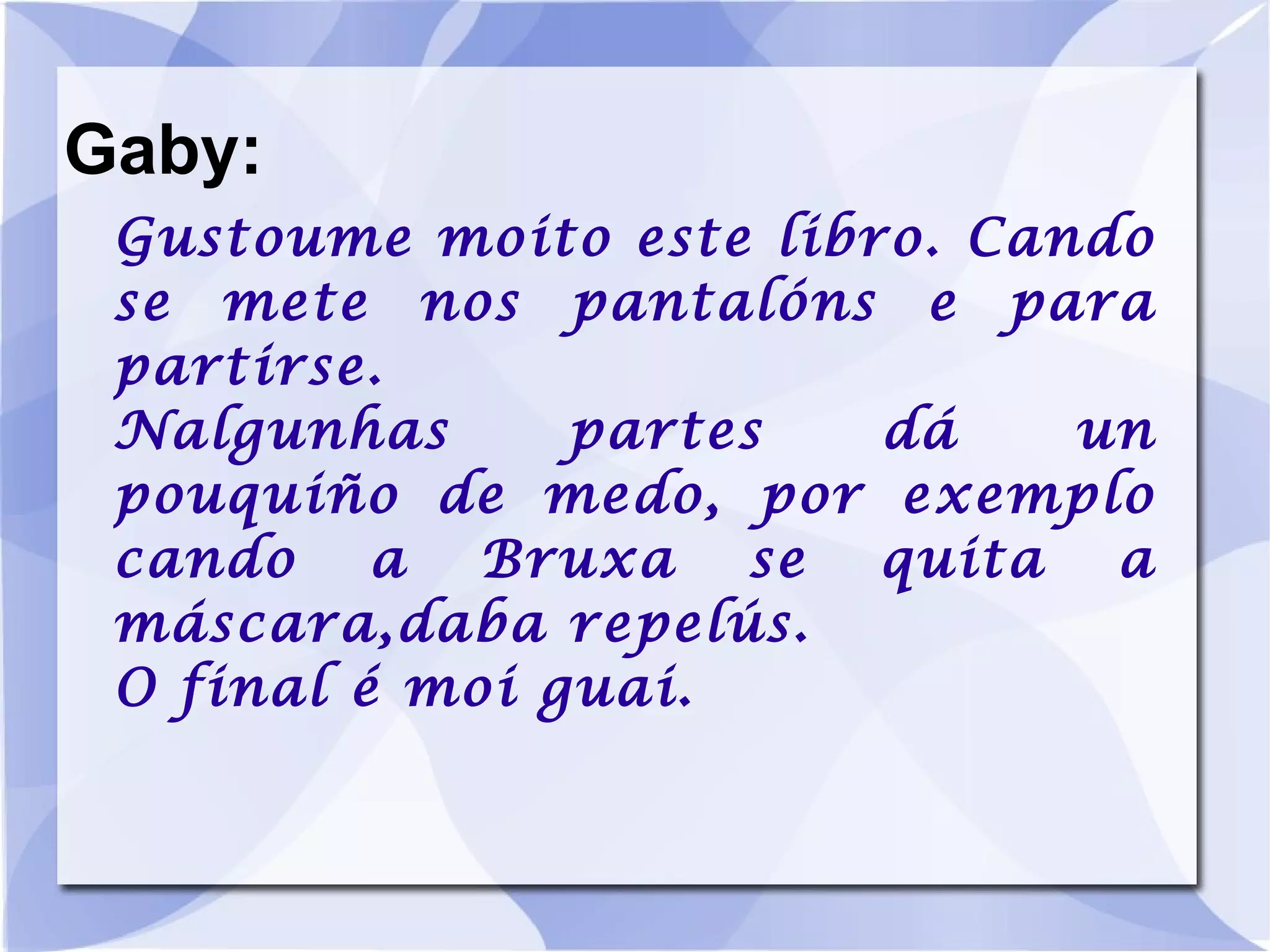 Gaby: Gustoume moito este libro. Cando se mete nos pantalóns e para partirse. Nalgunhas partes dá un pouquiño de medo, por exemplo cando a Bruxa se quita a máscara,daba repelús. O final é moi guai. 