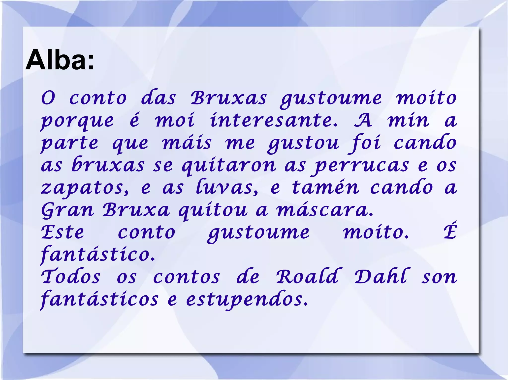 Alba: O conto das Bruxas gustoume moito porque é moi interesante. A min a parte que máis me gustou foi cando as bruxas se quitaron as perrucas e os zapatos, e as luvas, e tamén cando a Gran Bruxa quitou a máscara. Este conto gustoume moito. É fantástico. Todos os contos de Roald Dahl son fantásticos e estupendos. 