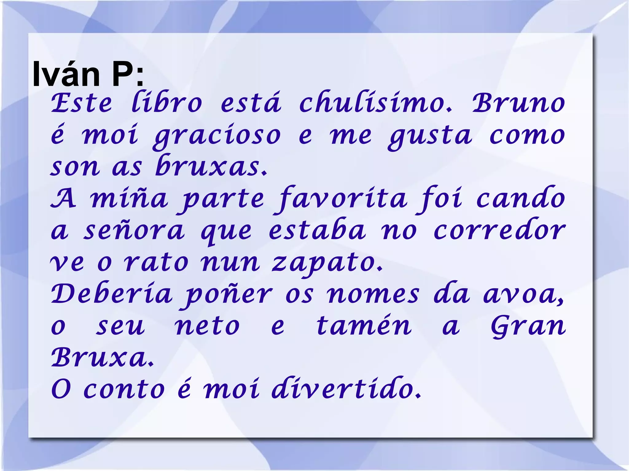Iván P: Este libro está chulísimo. Bruno é moi gracioso e me gusta como son as bruxas. A miña parte favorita foi cando a señora que estaba no corredor ve o rato nun zapato. Debería poñer os nomes da avoa, o seu neto e tamén a Gran Bruxa. O conto é moi divertido. 