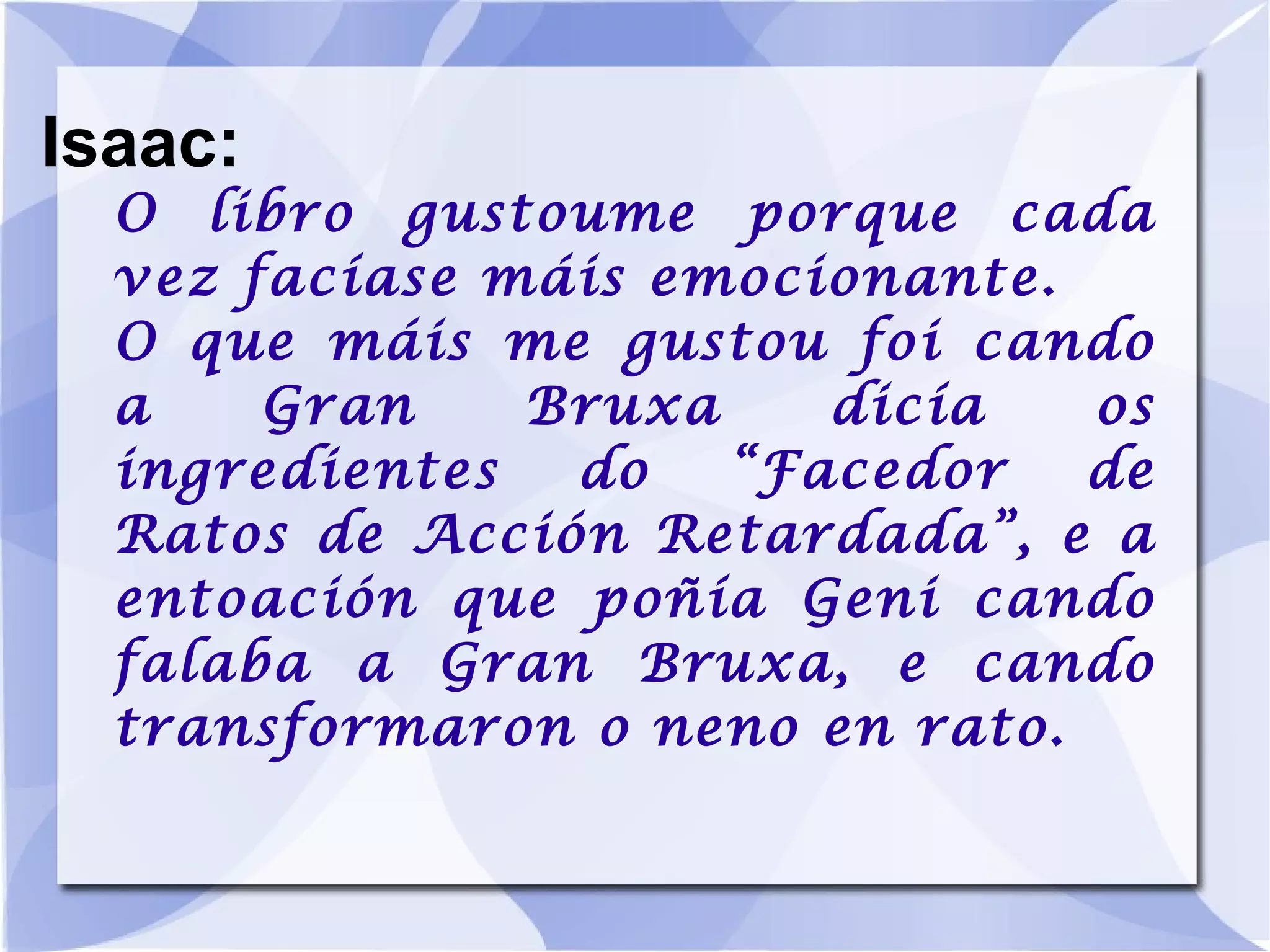 Isaac: O libro gustoume porque cada vez facíase máis emocionante. O que máis me gustou foi cando a Gran Bruxa dicía os ingredientes do “Facedor de Ratos de Acción Retardada”, e a entoación que poñía Geni cando falaba a Gran Bruxa, e cando transformaron o neno en rato. 
